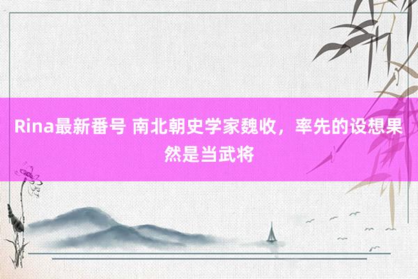 Rina最新番号 南北朝史学家魏收，率先的设想果然是当武将