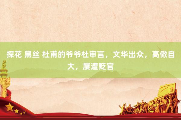 探花 黑丝 杜甫的爷爷杜审言，文华出众，高傲自大，屡遭贬官