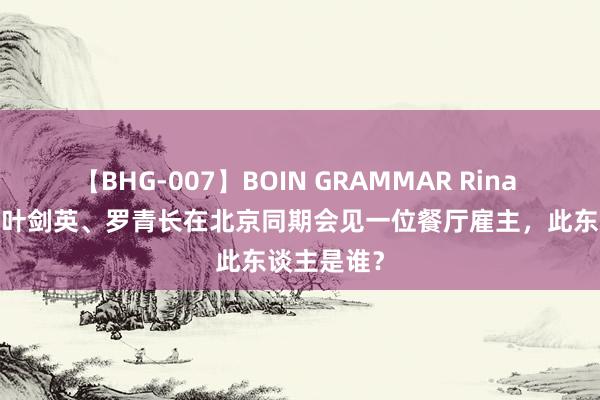 【BHG-007】BOIN GRAMMAR Rina 1978年，叶剑英、罗青长在北京同期会见一位餐厅雇主，此东谈主是谁？