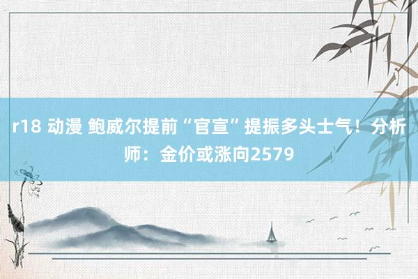 r18 动漫 鲍威尔提前“官宣”提振多头士气！分析师：金价或涨向2579
