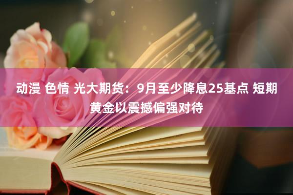 动漫 色情 光大期货：9月至少降息25基点 短期黄金以震撼偏强对待