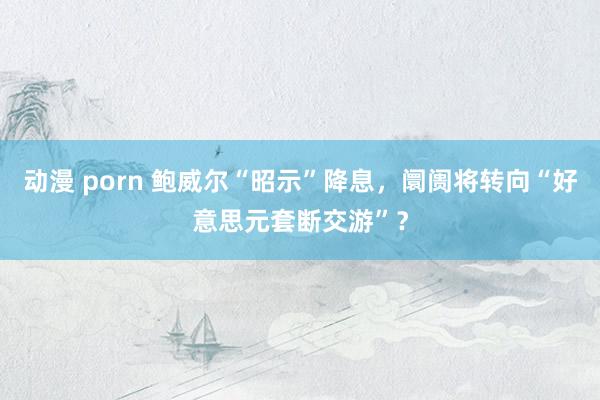 动漫 porn 鲍威尔“昭示”降息，阛阓将转向“好意思元套断交游”？