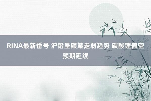 RINA最新番号 沪铅呈颠簸走弱趋势 碳酸锂偏空预期延续