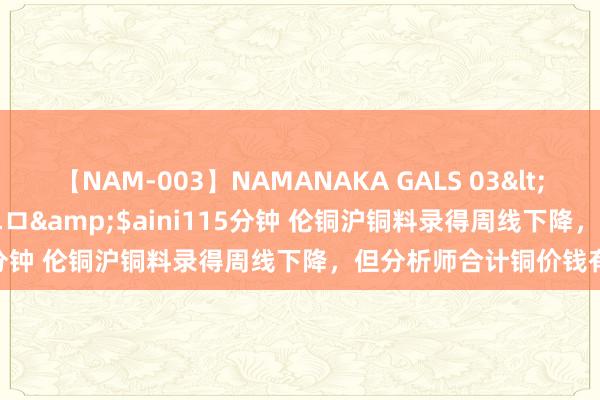 【NAM-003】NAMANAKA GALS 03</a>2010-08-27ピエロ&$aini115分钟 伦铜沪铜料录得周线下降，但分析师合计铜价钱有支持