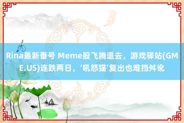 Rina最新番号 Meme股飞腾退去，游戏驿站(GME.US)连跌两日，‘吼怒猫‘复出也难挡舛讹