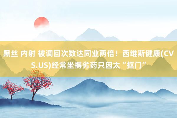 黑丝 内射 被调回次数达同业两倍！西维斯健康(CVS.US)经常坐褥劣药只因太“抠门”