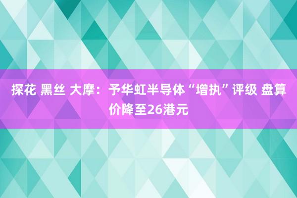 探花 黑丝 大摩：予华虹半导体“增执”评级 盘算价降至26港元