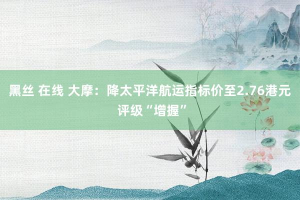 黑丝 在线 大摩：降太平洋航运指标价至2.76港元 评级“增握”