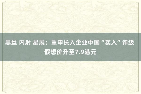 黑丝 内射 星展：重申长入企业中国“买入”评级 假想价升至7.9港元