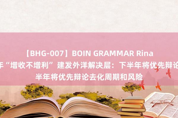 【BHG-007】BOIN GRAMMAR Rina 中报现场 | 上半年“增收不增利” 建发外洋解决层：下半年将优先辩论去化周期和风险