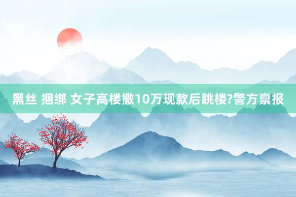 黑丝 捆绑 女子高楼撒10万现款后跳楼?警方禀报