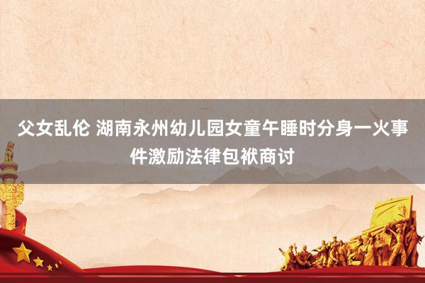 父女乱伦 湖南永州幼儿园女童午睡时分身一火事件激励法律包袱商讨
