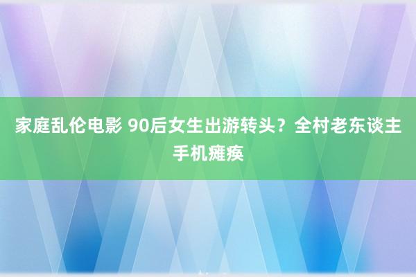 家庭乱伦电影 90后女生出游转头？全村老东谈主手机瘫痪