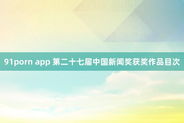 91porn app 第二十七届中国新闻奖获奖作品目次