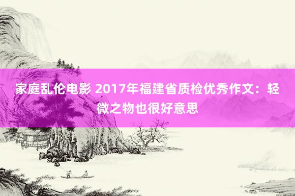 家庭乱伦电影 2017年福建省质检优秀作文：轻微之物也很好意思