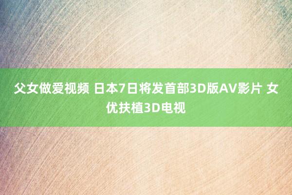 父女做爱视频 日本7日将发首部3D版AV影片 女优扶植3D电视