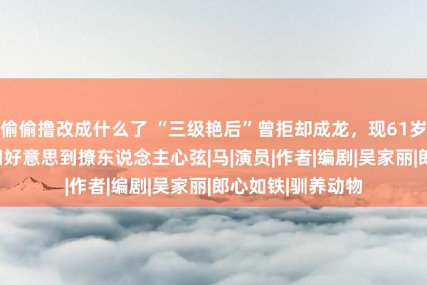 偷偷撸改成什么了 “三级艳后”曾拒却成龙，现61岁胖到220斤，依旧好意思到撩东说念主心弦|马|演员|作者|编剧|吴家丽|郎心如铁|驯养动物