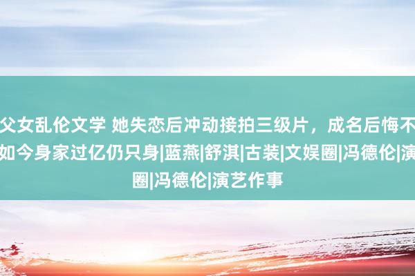 父女乱伦文学 她失恋后冲动接拍三级片，成名后悔不当初，如今身家过亿仍只身|蓝燕|舒淇|古装|文娱圈|冯德伦|演艺作事