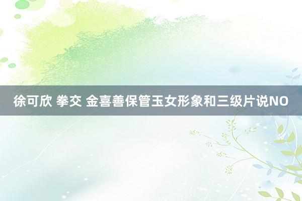 徐可欣 拳交 金喜善保管玉女形象和三级片说NO