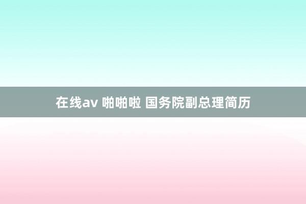 在线av 啪啪啦 国务院副总理简历