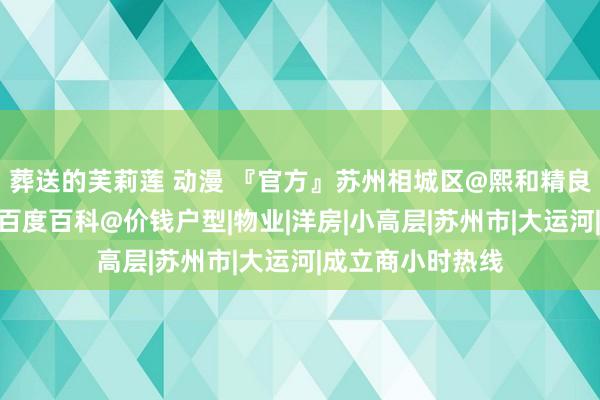 葬送的芙莉莲 动漫 『官方』苏州相城区@熙和精良阁售楼处电话@百度百科@价钱户型|物业|洋房|小高层|苏州市|大运河|成立商小时热线