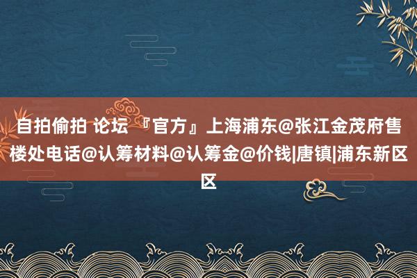 自拍偷拍 论坛 『官方』上海浦东@张江金茂府售楼处电话@认筹材料@认筹金@价钱|唐镇|浦东新区