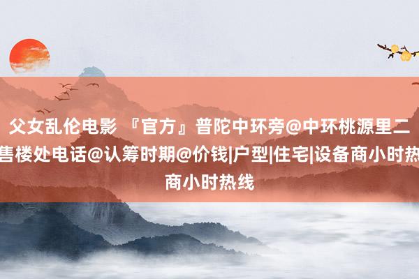 父女乱伦电影 『官方』普陀中环旁@中环桃源里二期售楼处电话@认筹时期@价钱|户型|住宅|设备商小时热线
