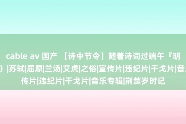 cable av 国产 【诗中节令】随着诗词过端午『明月几时有』（206）|苏轼|屈原|兰汤|艾虎|之俗|宣传片|违纪片|干戈片|音乐专辑|荆楚岁时记