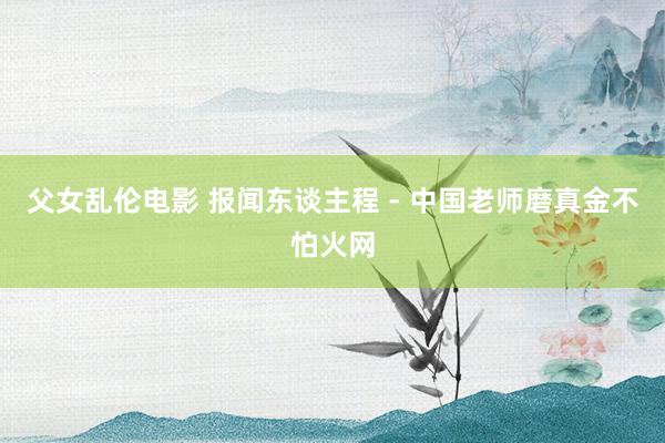 父女乱伦电影 报闻东谈主程 - 中国老师磨真金不怕火网