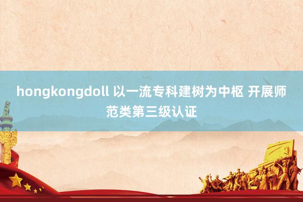 hongkongdoll 以一流专科建树为中枢 开展师范类第三级认证