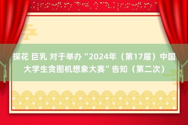 探花 巨乳 对于举办“2024年（第17届）中国大学生贪图机想象大赛”告知（第二次）