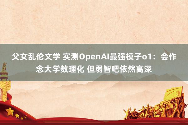 父女乱伦文学 实测OpenAI最强模子o1：会作念大学数理化 但弱智吧依然高深