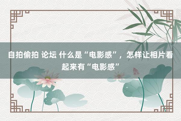 自拍偷拍 论坛 什么是“电影感”，怎样让相片看起来有“电影感”