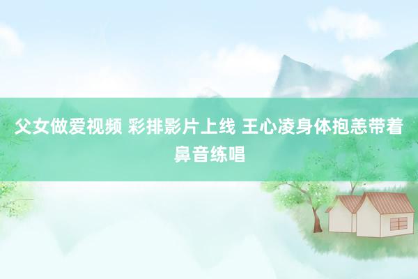 父女做爱视频 彩排影片上线 王心凌身体抱恙带着鼻音练唱