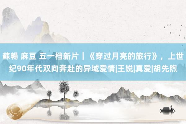 蘇暢 麻豆 五一档新片｜《穿过月亮的旅行》，上世纪90年代双向奔赴的异域爱情|王锐|真爱|胡先煦