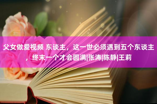 父女做爱视频 东谈主，这一世必须遇到五个东谈主，终末一个才会圆满|张涛|陈静|王莉