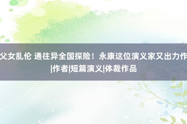 父女乱伦 通往异全国探险！永康这位演义家又出力作|作者|短篇演义|体裁作品