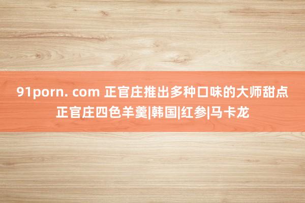 91porn. com 正官庄推出多种口味的大师甜点正官庄四色羊羹|韩国|红参|马卡龙