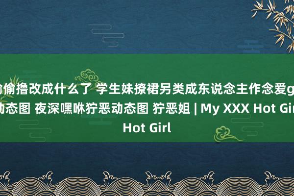 偷偷撸改成什么了 学生妹撩裙另类成东说念主作念爱gif动态图 夜深嘿咻狞恶动态图 狞恶姐 | My XXX Hot Girl
