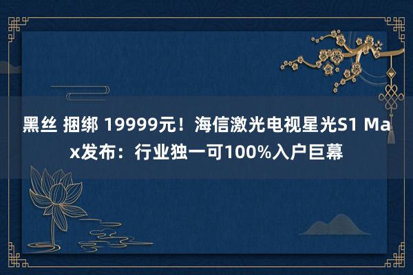 黑丝 捆绑 19999元！海信激光电视星光S1 Max发布：行业独一可100%入户巨幕