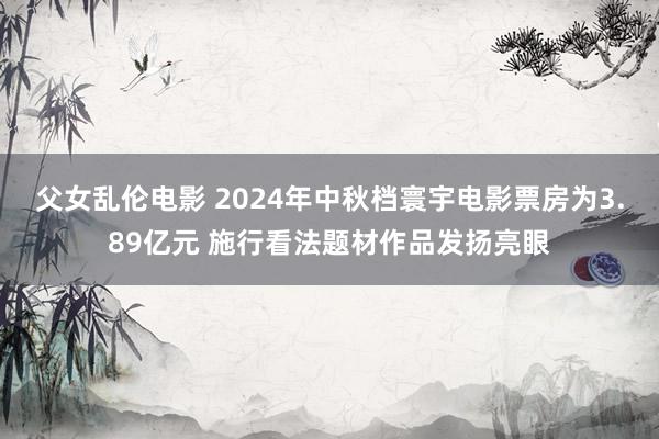 父女乱伦电影 2024年中秋档寰宇电影票房为3.89亿元 施行看法题材作品发扬亮眼