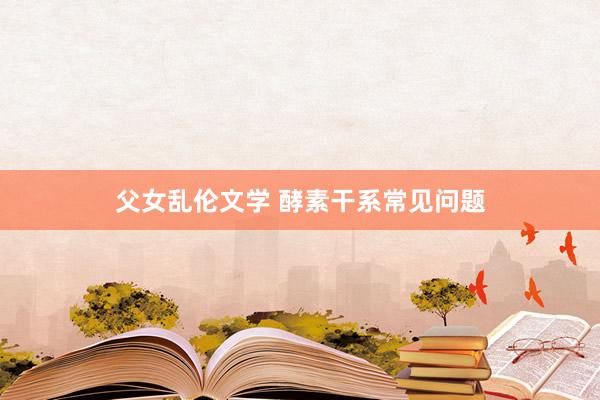 父女乱伦文学 酵素干系常见问题