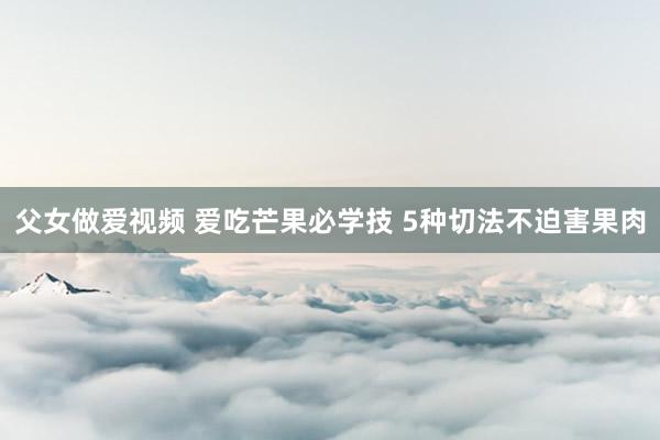 父女做爱视频 爱吃芒果必学技 5种切法不迫害果肉
