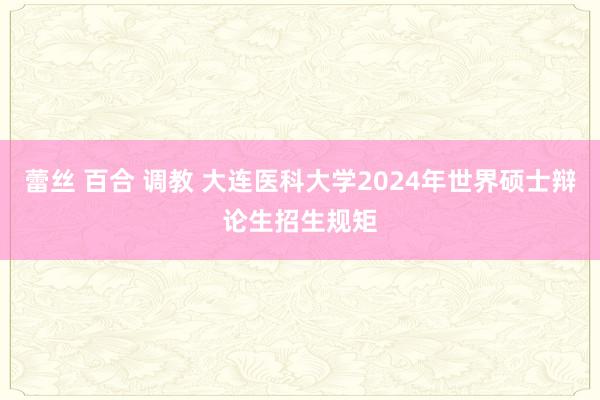 蕾丝 百合 调教 大连医科大学2024年世界硕士辩论生招生规矩