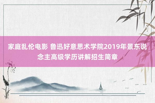 家庭乱伦电影 鲁迅好意思术学院2019年景东说念主高级学历讲解招生简章