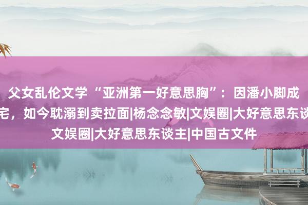 父女乱伦文学 “亚洲第一好意思胸”：因潘小脚成名，28岁住豪宅，如今耽溺到卖拉面|杨念念敏|文娱圈|大好意思东谈主|中国古文件