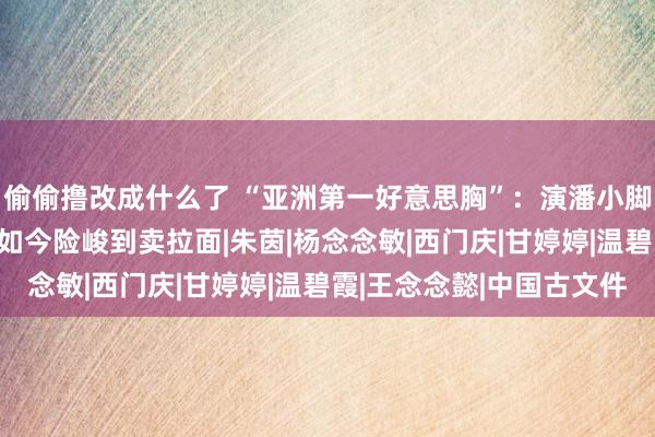 偷偷撸改成什么了 “亚洲第一好意思胸”：演潘小脚成名，28岁住豪宅，如今险峻到卖拉面|朱茵|杨念念敏|西门庆|甘婷婷|温碧霞|王念念懿|中国古文件