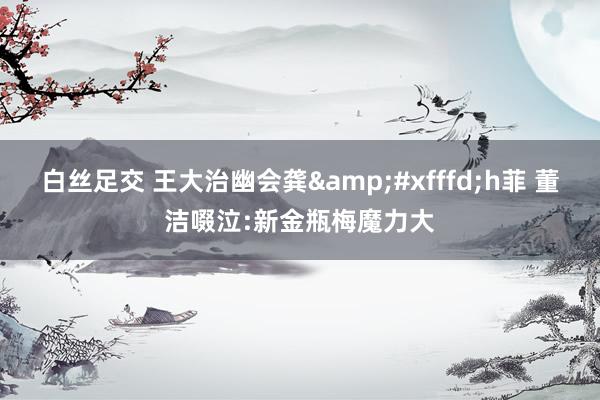 白丝足交 王大治幽会龚&#xfffd;h菲 董洁啜泣:新金瓶梅魔力大