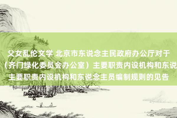 父女乱伦文学 北京市东说念主民政府办公厅对于印发北京市园林绿化局(齐门绿化委员会办公室)主要职责内设机构和东说念主员编制规则的见告