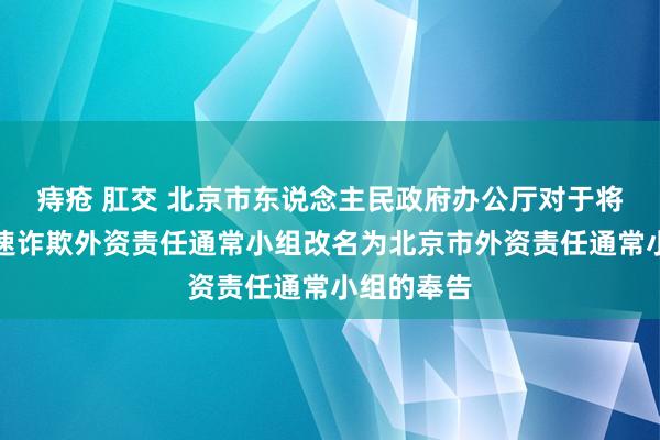 痔疮 肛交 北京市东说念主民政府办公厅对于将北京市加速诈欺外资责任通常小组改名为北京市外资责任通常小组的奉告
